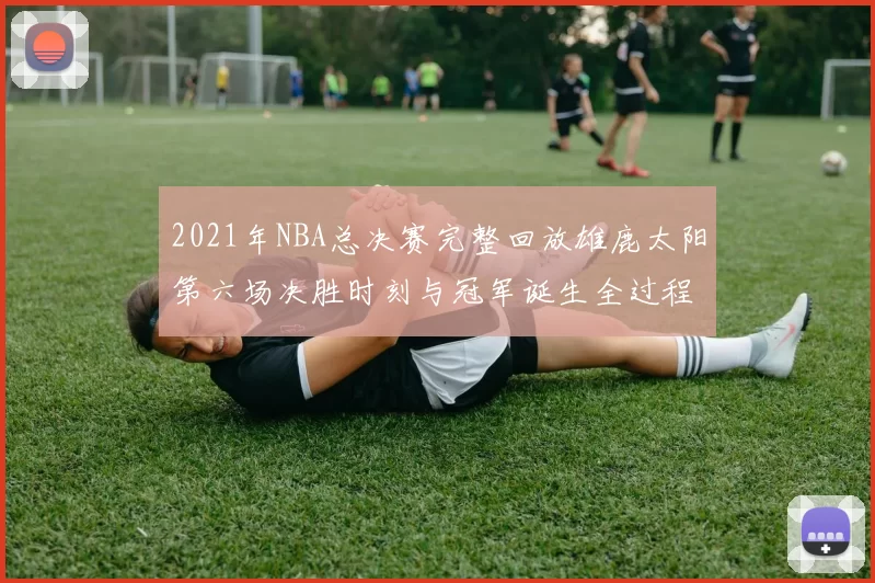 2021年NBA总决赛完整回放雄鹿太阳第六场决胜时刻与冠军诞生全过程