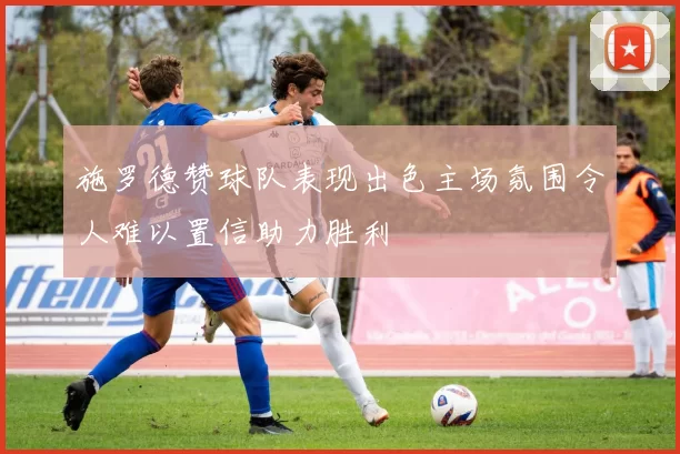 施罗德赞球队表现出色主场氛围令人难以置信助力胜利