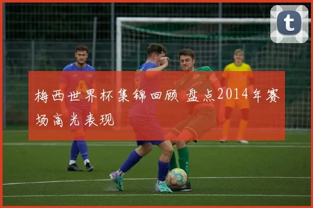 梅西世界杯集锦回顾 盘点2014年赛场高光表现