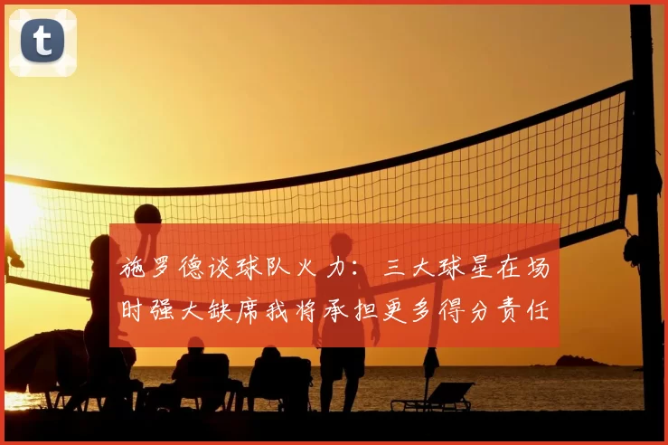 施罗德谈球队火力：三大球星在场时强大缺席我将承担更多得分责任