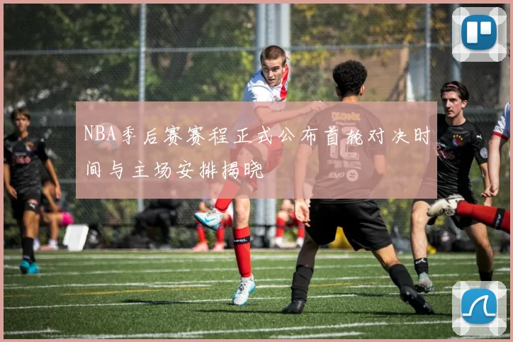 NBA季后赛赛程正式公布首轮对决时间与主场安排揭晓