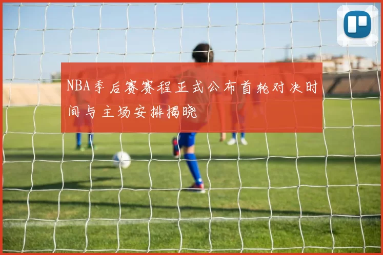 NBA季后赛赛程正式公布首轮对决时间与主场安排揭晓