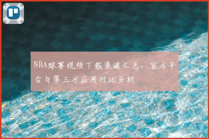 NBA球赛视频下载渠道汇总，官方平台与第三方应用对比分析