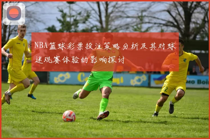 NBA篮球彩票投注策略分析及其对球迷观赛体验的影响探讨