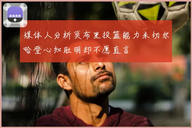 媒体人分析莫布里投篮能力米切尔哈登心知肚明却不愿直言