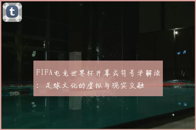 FIFA电竞世界杯开幕式符号学解读：足球文化的虚拟与现实交融