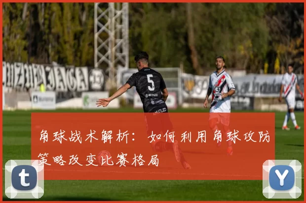 角球战术解析：如何利用角球攻防策略改变比赛格局