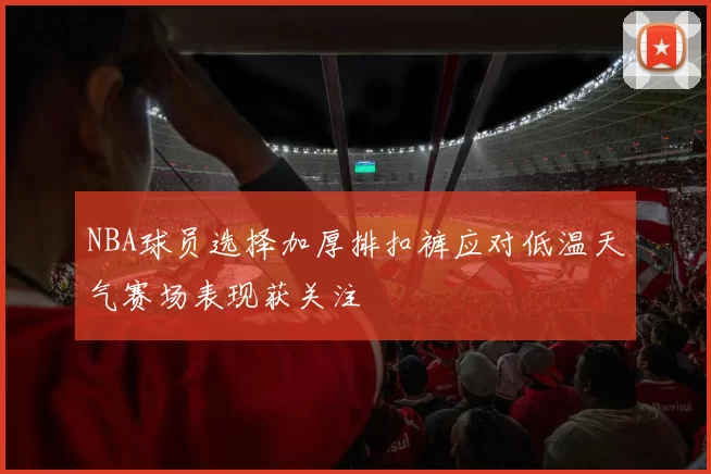 NBA球员选择加厚排扣裤应对低温天气赛场表现获关注