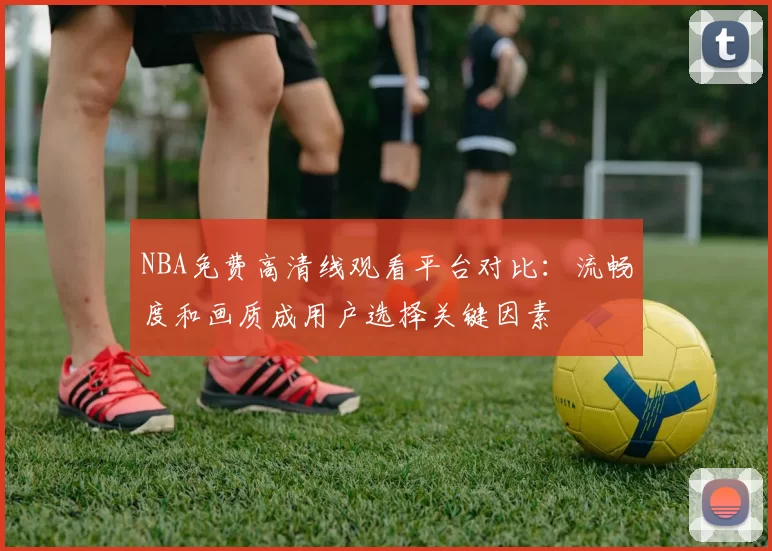 NBA免费高清线观看平台对比：流畅度和画质成用户选择关键因素
