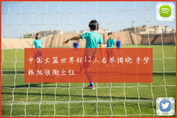 中国女篮世界杯12人名单揭晓 李梦韩旭领衔出征