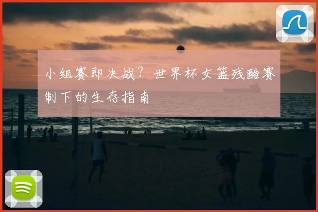 小组赛即决战？世界杯女篮残酷赛制下的生存指南