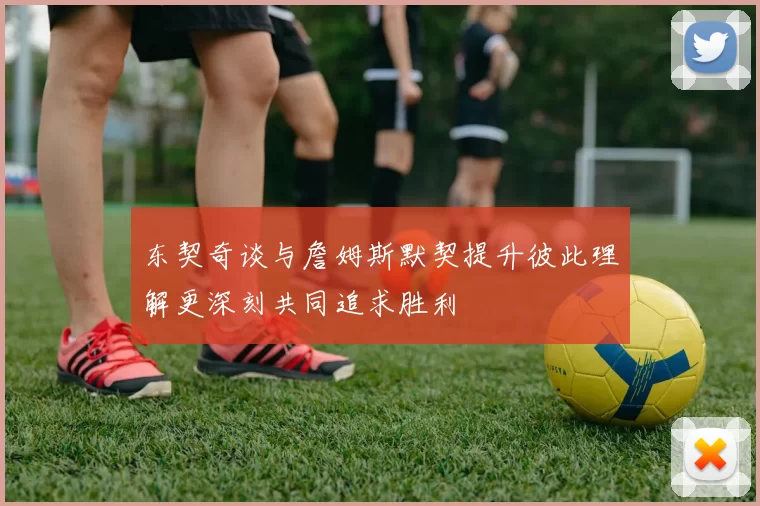 东契奇谈与詹姆斯默契提升彼此理解更深刻共同追求胜利