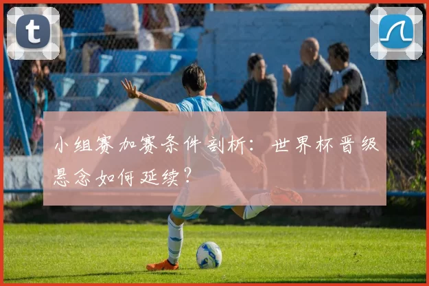 小组赛加赛条件剖析：世界杯晋级悬念如何延续？